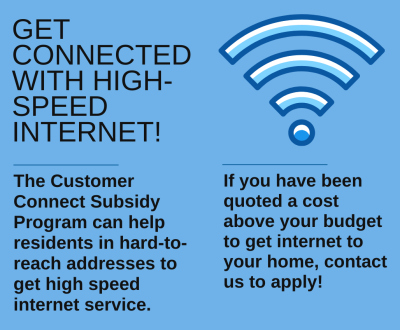 Get connected with high speed internet! The Customer Connect Subsidy can help residents in hard-to-reach-addresses to get high speed internet service. If you have been quoted a cost above your budget to get internet to your home, contact us to apply.